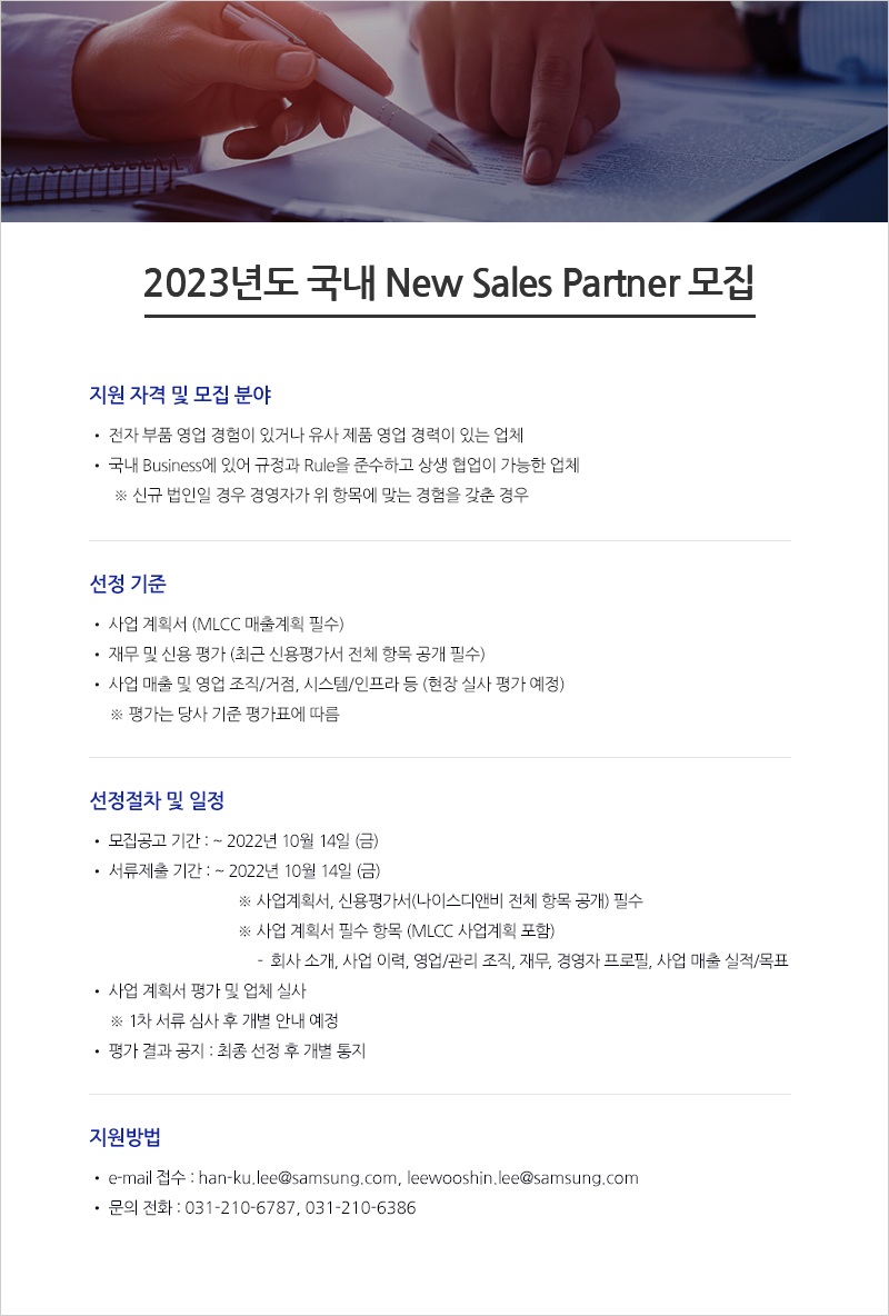 

2023년도 국내 New Sales Partner 모집

지원자격 및 모집분야
전자 부품 영업 경험이 있거나 유사 제품 영업 경력이 있는 업체
국내 Business에 있어 규정과 Rule을 준수하고 상생 협업이 가능한 업체
※ 신규 법인일 경우 경영자가 위 항목에 맞는 경험을 갖춘 경우

선정 기준
사업 계획서 (MLCC 매출계획 필수)
재무 및 신용 평가 (최근 신용평가서 전체 항목 공개 필수)
사업 매출 및 영업 조직/거점, 시스템/인프라 등 (현장 실사 평가 예정)
※ 평가는 당사 기준 평가표에 따름

선정절차 및 일정
모집공고 기간: ~ 2022년 9월 30일(금)
서류제출 기간: ~ 2022년 9월 30일(금)
※ 사업계획서, 신용평가서(나이스디앤비 전체 항목 공개) 필수
※ 사업 계획서 필수 항목 (MLCC 사업계획 포함)
- 회사 소개, 사업 이력, 영업/관리 조직, 재무, 경영자 프로필, 사업 매출 실적/목표
• 사업 계획서 평가 및 업체 실사
※ 1차 서류 심사 후 개별 안내 예정
• 평가 결과 공지 : 최종 선정후 개별 통지

지원방법
• e-mail 접수 : han-ku.lee@samsung.com, leewooshin.lee@samsung.com 
• 문의 전화 : 031-210-6787, 031-210-6386

