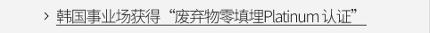 韩国事业场获得“废弃物零填埋Platinum 认证” VIEW MORE