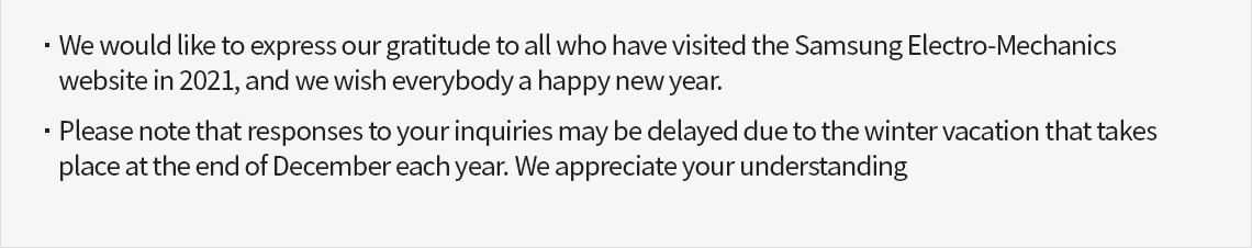 We would like to express our gratitude to all who have visited the Samsung Electro-Mechanics website in 2021, and we wish everybody a happy new year. / Please note that responses to your inquiries may be delayed due to the winter vacation that takes place at the end of December each year. We appreciate your understanding