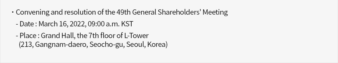 Convening and resolution of the 49th General Shareholders' Meeting. Data : March 16, 2022, 09:00 a.m. KST. Place : Grand Hall, the 7th floor of L-Tower(213, Gangnam-daero, Seocho-gu, Seoul, Korea)