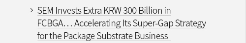 SEM Invests Extra KRW 300 Billion in FCBGA… Accelerating Its Super-Gap Strategy for the Package Substrate Business VIEW MORE