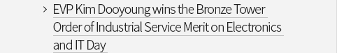 EVP Kim Dooyoung wins the Bronze Tower Order of Industrial Service Merit on Electronics and IT Day VIEW MORE