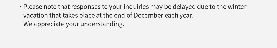 Please note that responses to your inquiries may be delayed due to the winter vacation that takes place at the end of December each year. We appreciate your understanding.