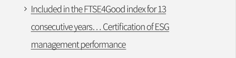 Included in the FTSE4Good index for 13 consecutive years… Certification of ESG management performance VIEW MORE