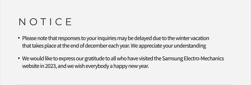 NOTICE -Please note that responses to your inquiries may be delayed due to the winter vacation that takes place at the end of december each year. We appreciate your understanding , -We would like to express our gratitude to all who have visited the Samsung Electro-Mechanics website in 2023, and we wish everybody a happy new year.