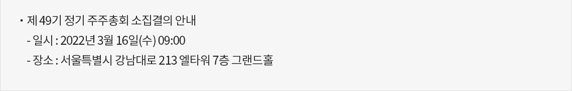 제 49기 정기 주주총회 소집결의 안내 일시 2022년 3월 16일(수) 09:00 장소 서울특별시 강남대로 213 엘타워 7층 그랜드홀