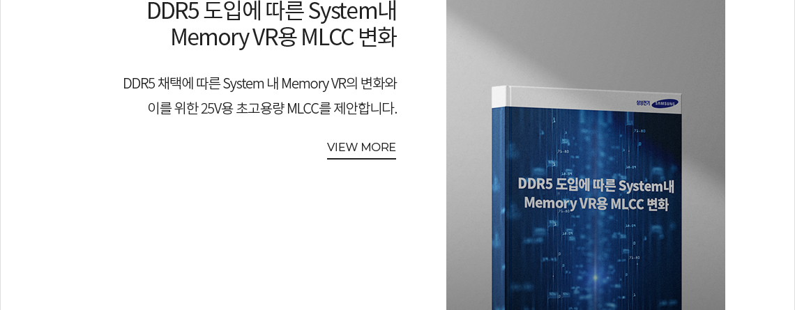 DDR5 도입에 따른 System내 Memory VR용 MLCC 변화 DDR5 채택에 따른 System 내 Memory VR의 변화와 이를 위한 25V용 초고용량 MLCC를 제안합니다. VIEW MORE