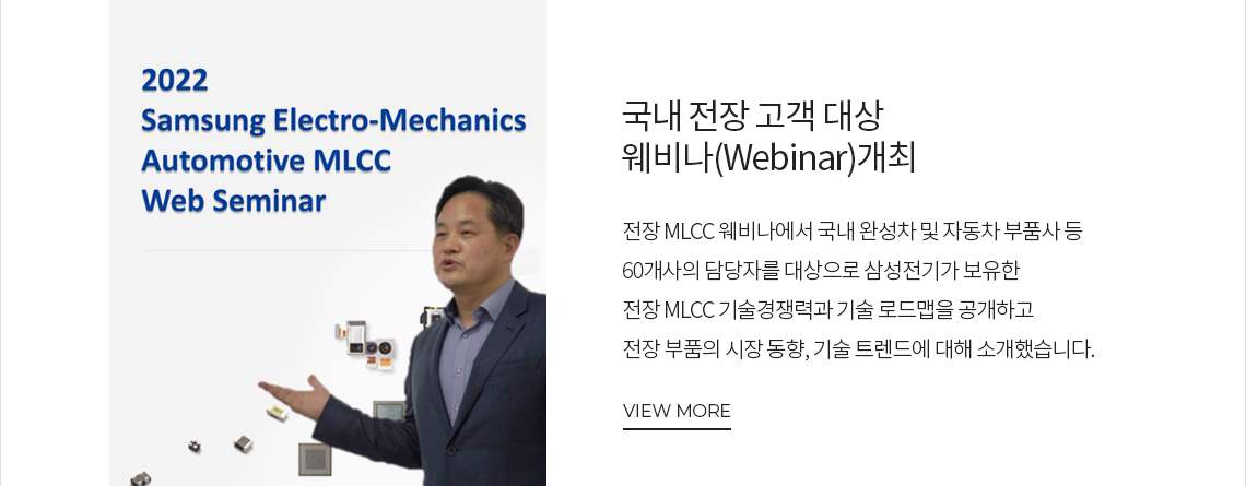 국내 전장 고객 대상 웨비나(Webinar)개최 전장 MLCC 웨비나에서 국내 완성차 및 자동차 부품사 등 60개사의 담당자를 대상으로 삼성전기가 보유한 전장 MLCC 기술경쟁력과 기술 로드맵을 공개하고 전장 부품의 시장 동향, 기술 트렌드에 대해 소개했습니다. VIEW MORE