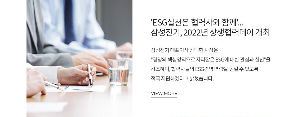 'ESG실천은 협력사와 함께'... 삼성전기, 2022년 상생협력데이 개최 삼성전기 대표이사 장덕현 사장은 경영의 핵심영역으로 자리잡은 ESG에 대한 관심과 실천을 강조하며, 협력사들의 ESG경영 역량을 높일 수 있도록 적극 지원하겠다고 밝혔습니다. VIEW MORE