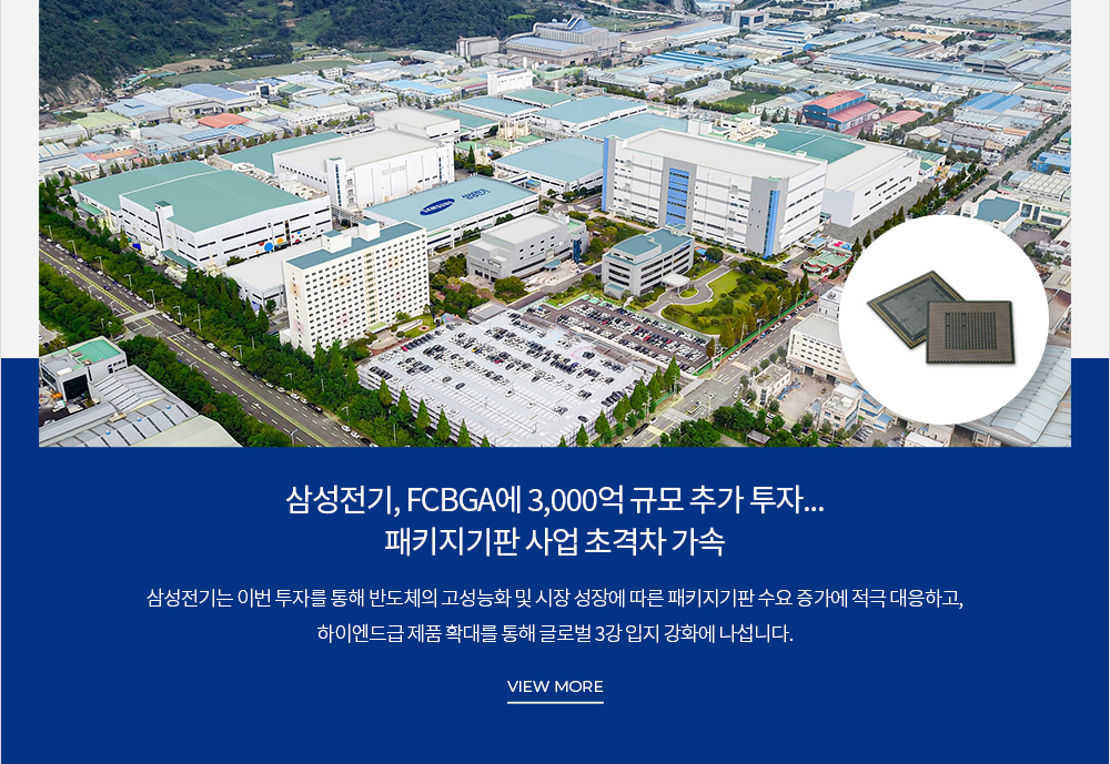 삼성전기, FCBGA에 3,000억 규모 추가 투자… 패키지기판 사업 초격차 가속 삼성전기는 이번 투자를 통해 반도체의 고성능화 및 시장 성장에 따른 패키지기판 수요 증가에 적극 대응하고, 하이엔드급 제품 확대를 통해 글로벌 3강 입지 강화에 나섭니다. VIEW MORE