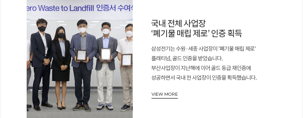 [삼성전기가 전하는 MESSAGE] 삼성전기, 국내 전체 사업장 '폐기물 매립 제로' 인증 획득 삼성전기는 수원, 세종 사업장이 '폐기물 매립 제로' 플래티넘, 골드 인증을 받았습니다. 부산 사업장이 지난해에 이어 골드 등급 재인증에 성공하면서 국내 전 사업장이 인증을 획득했습니다. VIEW MORE