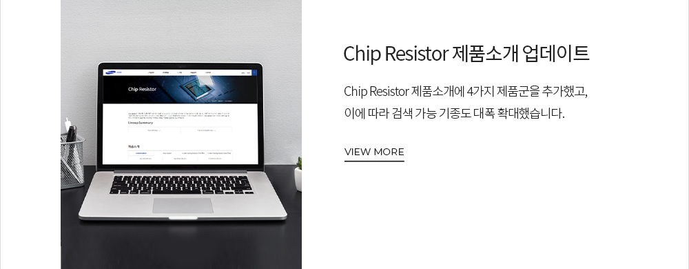 Chip Resistor 제품소개 업데이트 Chip Resistor 제품소개에 4가지 제품군을 추가했고, 이에 따라 검색 가능 기종도 대폭 확대했습니다. VIEW MORE