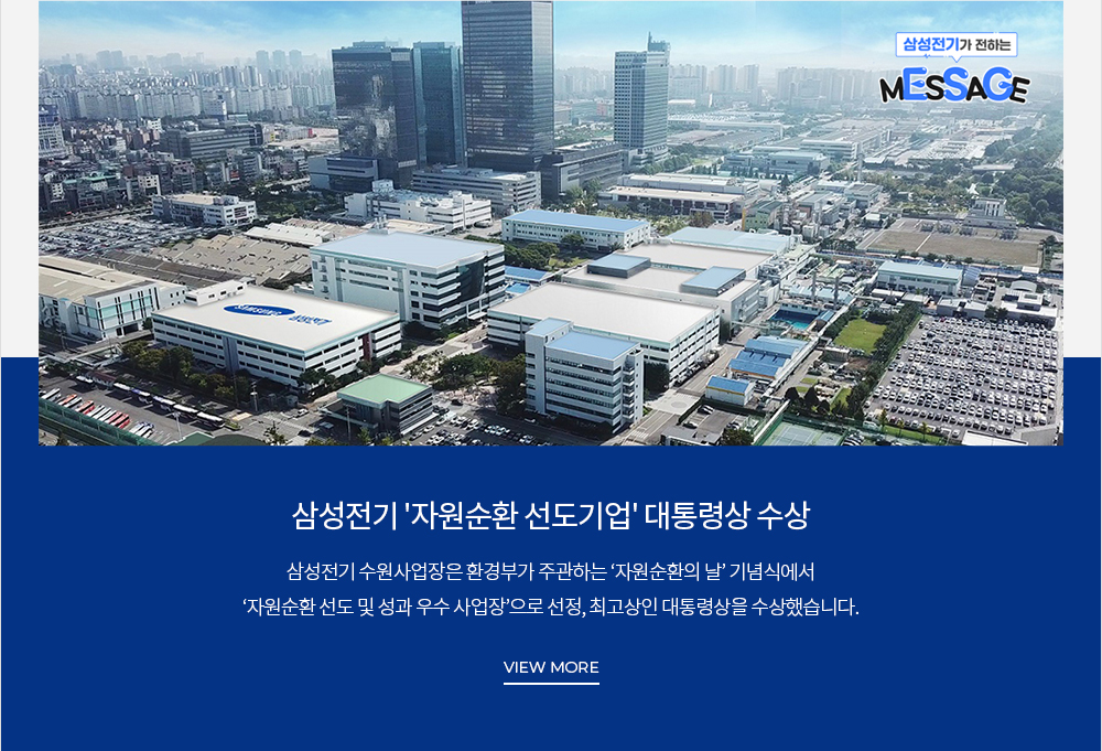 [삼성전기가 전하는 MESSAGE] '자원순환 선도기업' 대통령상 수상 삼성전기 수원사업장은 환경부가 주관하는 '자원순환의 날' 기념식에서 '자원순환' 선도 및 성과 우수 사업장'으로 선정, 최고상인 대통령상을 수상했습니다. VIEW MORE