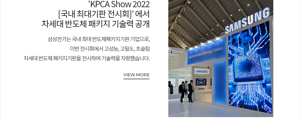 삼성전기, 'KPCA Show 2022[국내 최대 기판 전시회]' 에서 차세대 반도체 패키지 기술력 공개 삼성전기는 국내 최대 반도체패키지기판 기업으로, 이번 전시회에서 고성능, 고밀도, 초슬림 차세대 반도체 패키지기판을 전시하며 기술력을 자랑했습니다. VIEW MORE