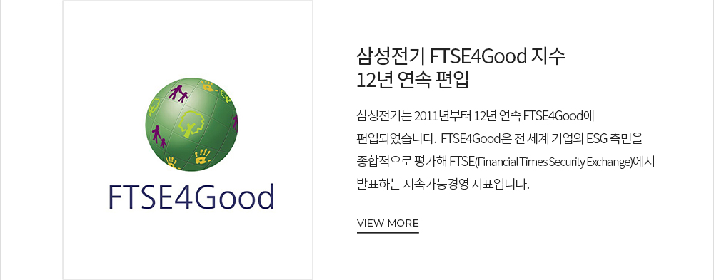 삼성전기 FTSE4Good 지수 12년 연속 편입 삼성전기는 2011년부터 12년 연속 FTSE4Good에 편입되었습니다. FTSE4Good은 전 세계 기업의 ESG 측면을 종합적으로 평가해 FTSE(Financial Times Security Exchange)에서 발표하는 지속가능경영 지표입니다. VIEW MORE