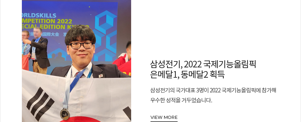 삼성전기, 2022 국제기능올림픽 은메달1, 동메달2 획득 삼성전기의 국가대표 3명이 2022 국제기능올림픽에 참가해 우수한 성적을 거두었습니다. VIEW MORE