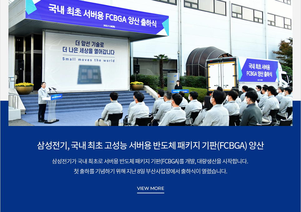 삼성전기, 국내 최초 고성능 서버용 반도체 패키지 기판(FCBGA) 양산 삼성전기가 국내 최초로 서버용 반도체 패키지 기판(FCBGA)를 개발, 대량생산을 시작합니다. 첫 출하를 기념하기 위해 지난 8일 부산사업장에서 출하식이 열렸습니다. VIEW MORE