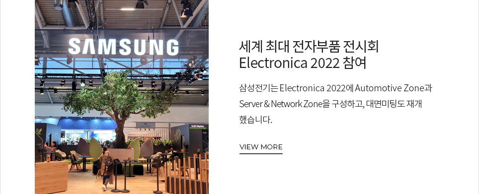 세계 최대 전자부품 전시회 Electronica 2022 참여 삼성전기는 Electronica 2022에 Automotive Zone과 Server and Network Zone을 구성하고, 대면미팅도 재개했습니다. VIEW MORE