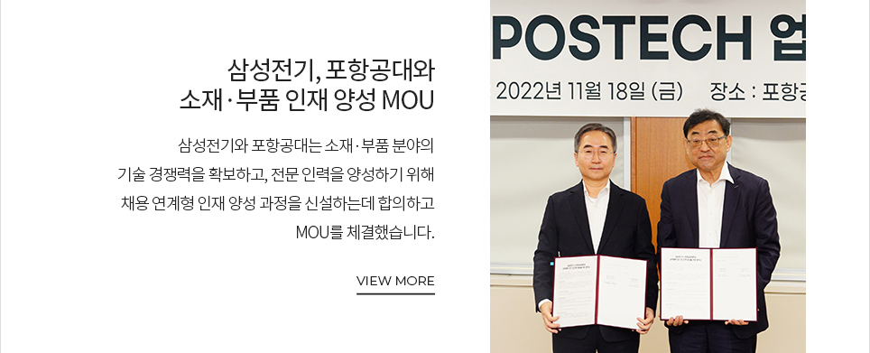 삼성전기, 포항공대와 소재·부품 인재 양성 MOU 삼성전기와 포항공대는 소재·부품 분야의 기술경쟁력을 확보하고, 전문 인력을 양성하기 위해 채용 연계형 인재 양성 과정을 신설하는데 합의하고 MOU를 체결했습니다. VIEW MORE