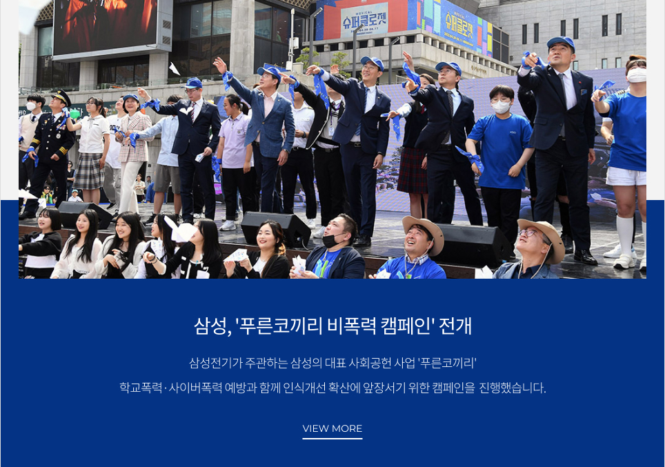 삼성, '푸른코끼리 비폭력 캠페인' 전개 삼성전기가 주관하는 삼성의 대표 사회공헌 사업 '푸른코끼리' 학교폭력·사이버폭력 예방과 함께 인식개선 확산에 앞장서기 위한 캠페인을 진행했습니다. VIEW MORE