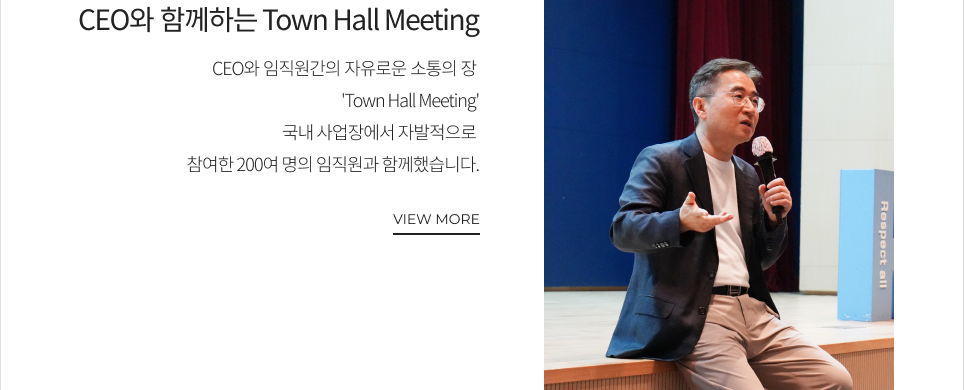 CEO와 함께하는 Town Hall Meeting CEO와 임직원간의 자유로운 소통의 장 'Town Hall Meeting' 국내 사업장에서 자발적으로 참여한 200여 명의 임직원과 함께했습니다. VIEW MORE