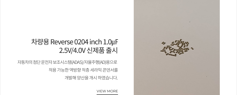 차량용 Reverse 0204 inch 1.0㎌ 2.5V/4.0V 신제품 출시 자동차의 첨단 운전자 보조시스템(ADAS)/자율주행(AD)용으로 적용 가능한 역방향 적층 세라믹 콘덴서를 개발해 양산을 개시하였습니다. VIEW MORE