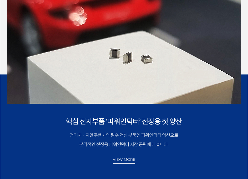 핵심 전자부품 ‘파워인덕터’ 전장용 첫 양산 전기차·자율주행차의 필수 핵심 부품인 파워인덕터 양산으로 본격적인 전장용 파워인덕터 시장 공략에 나섭니다. VIEW MORE