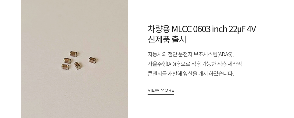 차량용 MLCC 0603 inch 22㎌ 4V 신제품 출시 자동차의 첨단 운전자 보조시스템(ADAS), 자율주행(AD)용으로 적용 가능한 적층 세라믹 콘덴서를 개발해 양산을 개시 하였습니다. VIEW MORE