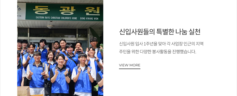 신입사원들의 특별한 나눔 실천 신입사원 입사 1주년을 맞아 각 사업장 인근의 지역 주민을 위한 다양한 봉사활동을 진행했습니다. VIEW MORE