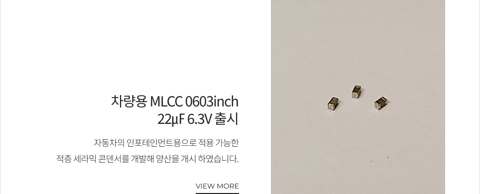 차량용 MLCC 0603inch 22㎌ 6.3V 출시 자동차의 인포테인먼트용으로 적용 가능한 적층 세라믹 콘덴서를 개발해 양산을 개시 하였습니다. VIEW MORE
