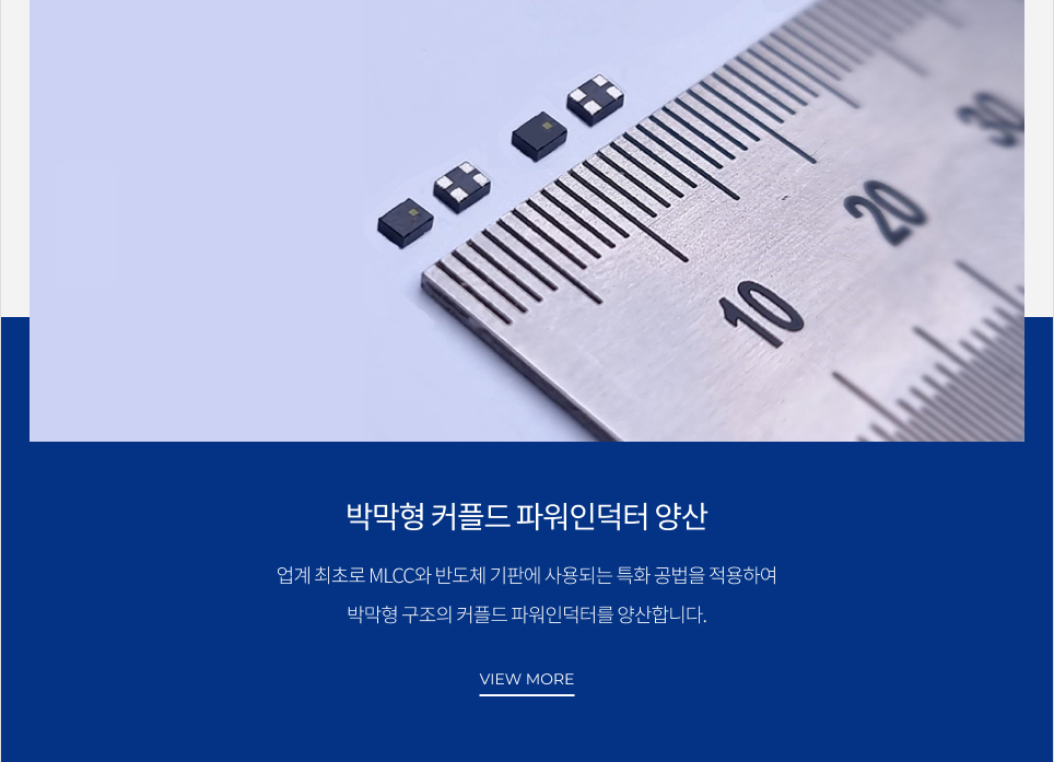 박막형 커플드 파워인덕터 양산 업계 최초로 MLCC와 반도체 기판에 사용되는 특화 공법을 적용하여 박막형 구조의 커플드 파워인덕터를 양산합니다. VIEW MORE