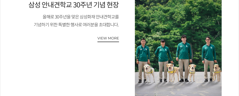 삼성 안내견학교 30주년 기념 현장 올해로 30주년을 맞은 삼성화재 안내견학교를 기념하기 위한 특별한 행사로 여러분을 초대합니다. VIEW MORE