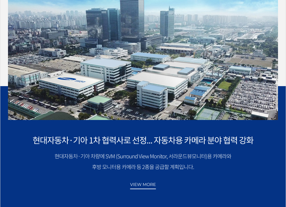 현대자동차·기아 1차 협력사로 선정... 자동차용 카메라 분야 협력 강화 현재자동차·기아 차량에 SVM(Surround View Monitor, 서라운드뷰모니터)용 카메라와 후방 모니터용 카메라 등 2종을 공급할 계획입니다. VIEW MORE