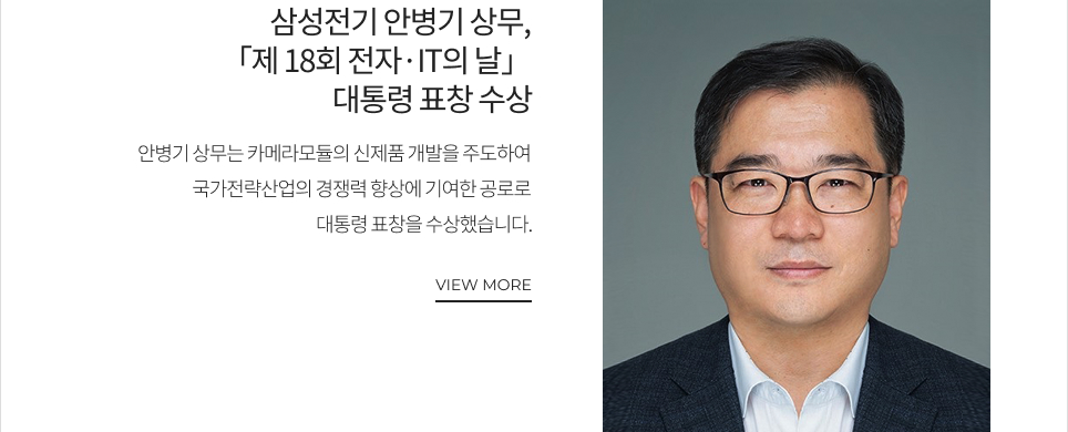 삼성전기 안병기 상무, 「제 18회 전자·IT의 날」 대통령 표창 수상(24일) 안병기 상무는 카메라모듈의 신제품 개발을 주도하여 국가전략산업 경쟁력 향상에 기여한 공로로 대통령 표창을 수상했습니다. VIEW MORE