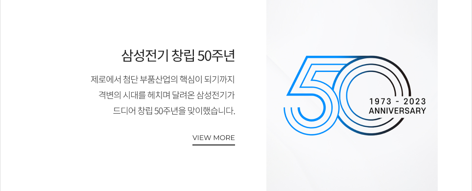 삼성전기 창립 50주년 제로에서 첨단 부품산업의 핵심이 되기까지 격변의 시대를 헤치며 달려온 삼성전기가 드디어 창립 50주년을 맞이했습니다. VIEW MORE