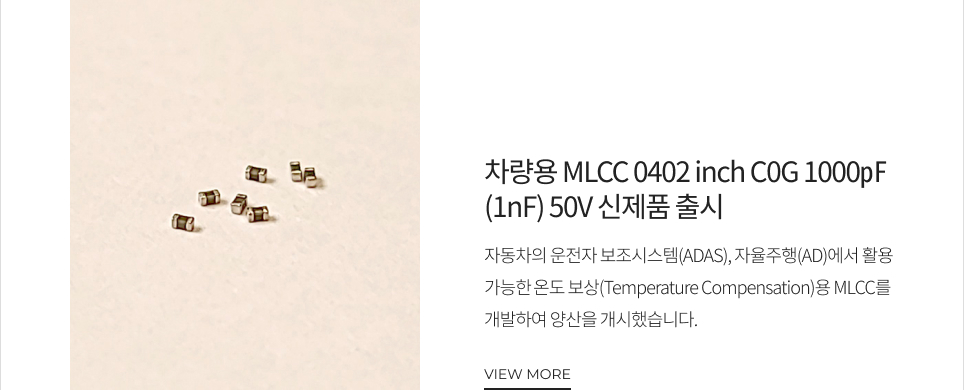 차량용 MLCC 0402 inch C0G 1000㎊(1nF) 50V 신제품 출시 자동차의 운전자 보조시스템(ADAS), 자율주행(AD)에서 활용 가능한 온도 보상(Temperature Compensation)용 MLCC를 개발하여 양산을 개시했습니다. VIEW MORE