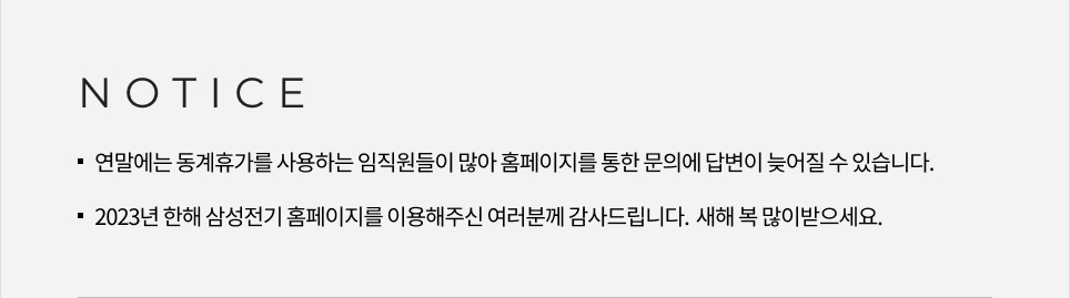 NOTICE -연말에는 동계휴가를 사용하는 임직원들이 많아 홈페이지를 통한 문의에 답변이 늦어질 수 있습니다. , -2023년 한해 삼성전기 홈페이지를 이용해주신 여러분께 감사드립니다. 새해 복 많이받으세요.